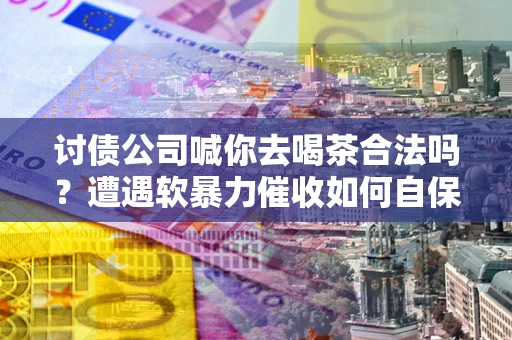 北京讨债公司喊你去喝茶合法吗？遭遇软暴力催收如何自保？